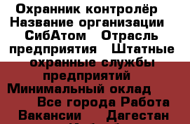 Охранник-контролёр › Название организации ­ СибАтом › Отрасль предприятия ­ Штатные охранные службы предприятий › Минимальный оклад ­ 17 850 - Все города Работа » Вакансии   . Дагестан респ.,Избербаш г.